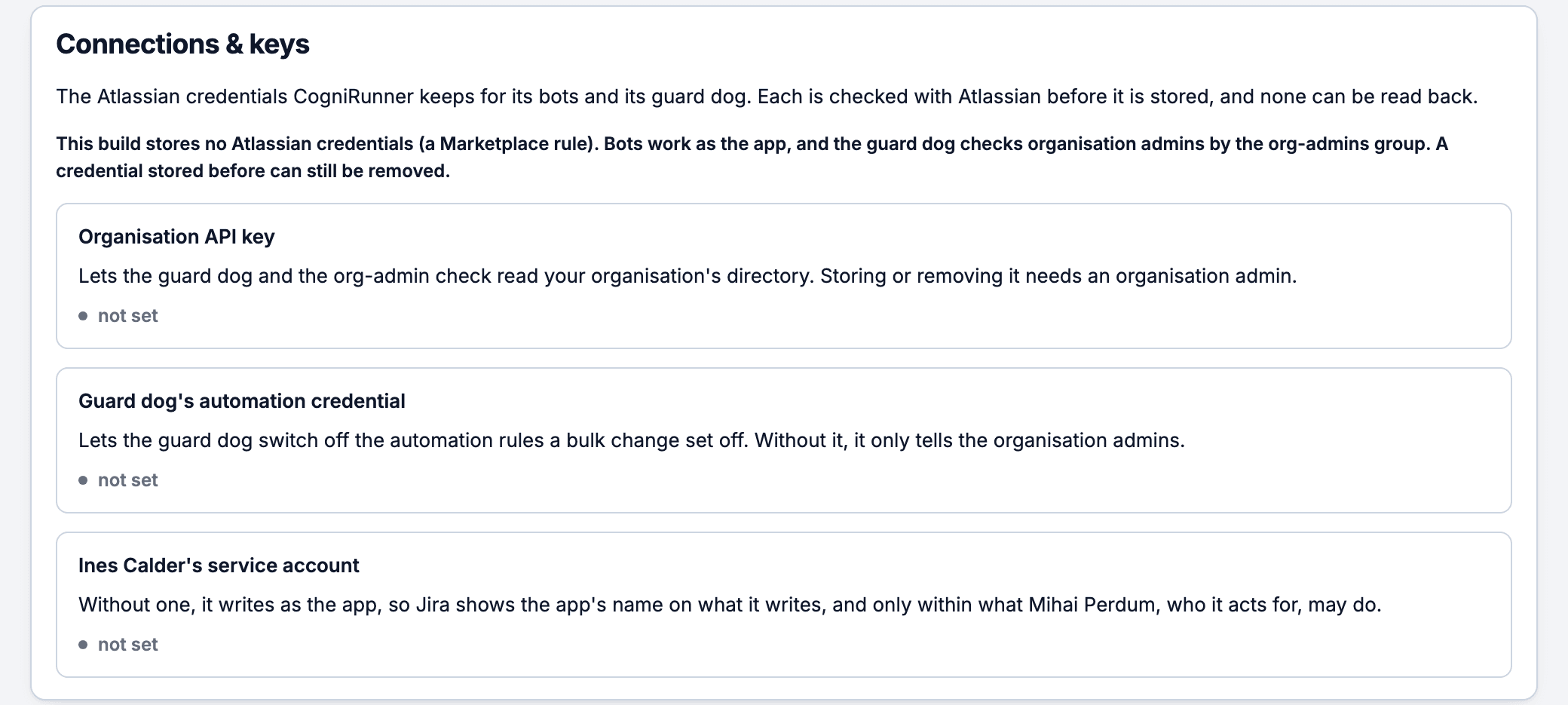 CogniRunner Connections and keys card: this build stores no Atlassian credentials, a Marketplace rule, so bots work as the app; the guard dog's automation credential is not set, and without it the guard dog only tells the organisation admins; the agent's service account is not set, so it writes as the app and only within what Mihai Perdum, who it acts for, may do